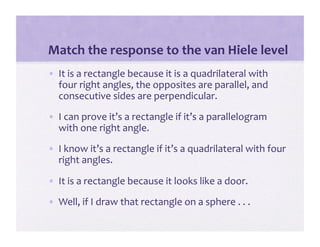 Match the response to the van Hiele level 
•  It is a rectangle because it is a quadrilateral with 
   four right angles, the opposites are parallel, and 
   consecutive sides are perpendicular. 
•  I can prove it’s a rectangle if it’s a parallelogram 
   with one right angle. 
•  I know it’s a rectangle if it’s a quadrilateral with four 
   right angles. 

•  It is a rectangle because it looks like a door. 
•  Well, if I draw that rectangle on a sphere . . . 
 