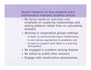 •  Recent research on how students learn
   mathematics indicates students should
   •  Be doing hands-on activities with
      emphasis on exploring relationships and
      seeing patterns rather than on calculating
      answers
   •  Working in cooperative groups settings
    •  to learn to communicate about mathematics,
    •  to see various approaches to problems and
    •  to learn to support each other in a learning
       atmosphere
  •  Be engaged in problem-solving lessons
  •  Be asked to justify their answers
  •  Engage with constructive assessments.
 