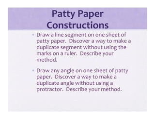 Patty Paper 
      Constructions 
•  Draw a line segment on one sheet of 
   patty paper.  Discover a way to make a 
   duplicate segment without using the 
   marks on a ruler.  Describe your 
   method. 
•  Draw any angle on one sheet of patty 
   paper.  Discover a way to make a 
   duplicate angle without using a 
   protractor.  Describe your method.  
 
