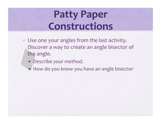 Patty Paper 
           Constructions 
•  Use one your angles from the last activity.  
   Discover a way to create an angle bisector of 
   the angle.   
  •  Describe your method.   
  •  How do you know you have an angle bisector? 
 