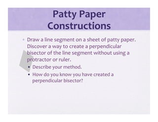 Patty Paper 
           Constructions 
•  Draw a line segment on a sheet of patty paper.  
   Discover a way to create a perpendicular 
   bisector of the line segment without using a 
   protractor or ruler.   
  •  Describe your method. 
  •  How do you know you have created a 
     perpendicular bisector? 
 
