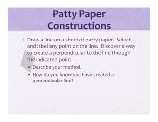 Patty Paper 
           Constructions 
•  Draw a line on a sheet of patty paper.  Select 
   and label any point on the line.  Discover a way 
   to create a perpendicular to the line through 
   the indicated point.   
  •  Describe your method. 
  •  How do you know you have created a 
     perpendicular line? 
 