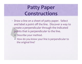 Patty Paper 
           Constructions 
•  Draw a line on a sheet of patty paper.  Select 
   and label a point oﬀ the line.  Discover a way to 
   create a perpendicular through the indicated 
   points that is perpendicular to the line.    
  •  Describe your method. 
  •  How do you know your line is perpendicular to 
     the original line? 
 