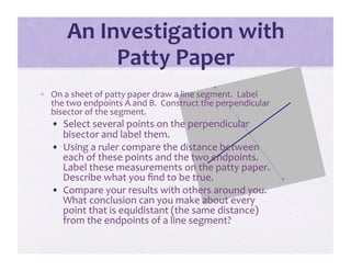 An Investigation with 
            Patty Paper 
•  On a sheet of patty paper draw a line segment.  Label 
   the two endpoints A and B.  Construct the perpendicular 
   bisector of the segment. 
   •  Select several points on the perpendicular 
      bisector and label them. 
   •  Using a ruler compare the distance between 
      each of these points and the two endpoints.  
      Label these measurements on the patty paper.  
      Describe what you ﬁnd to be true. 
   •  Compare your results with others around you.  
      What conclusion can you make about every 
      point that is equidistant (the same distance) 
      from the endpoints of a line segment? 
 