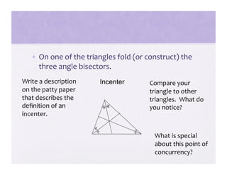 •  On one of the triangles fold (or construct) the 
      three angle bisectors. 
Write a description     Incenter        Compare your 
on the patty paper                      triangle to other 
that describes the                      triangles.  What do 
deﬁnition of an                         you notice? 
incenter. 


                                         What is special 
                                         about this point of 
                                         concurrency? 
 