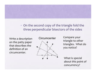 •  On the second copy of the triangle fold the 
            three perpendicular bisectors of the sides 

                       Circumcenter     Compare your 
Write a description 
                                        triangle to other 
on the patty paper 
                                        triangles.  What do 
that describes the 
                                        you notice? 
deﬁnition of an 
circumcenter. 
                                        What is special 
                                        about this point of 
                                        concurrency? 
 