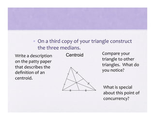 •  On a third copy of your triangle construct 
            the three medians. 
                        Centroid        Compare your 
Write a description 
                                        triangle to other 
on the patty paper 
that describes the                      triangles.  What do 
                                        you notice? 
deﬁnition of an 
centroid. 
                                         What is special 
                                         about this point of 
                                         concurrency? 
 
