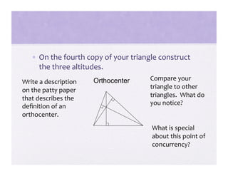 •  On the fourth copy of your triangle construct 
      the three altitudes. 
                       Orthocenter     Compare your 
Write a description 
                                       triangle to other 
on the patty paper 
that describes the                     triangles.  What do 
                                       you notice? 
deﬁnition of an 
orthocenter. 
                                       What is special 
                                       about this point of 
                                       concurrency? 
 