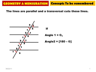 08/22/11 GEOMETRY & MENSURATION Concepts To be remembered The lines are parallel and a transversal cuts these lines.  If  Angle 1 =  Ѳ ,  A ngle2 = [180 –  Ѳ ] 2 2 2 2 2 2 2 2 1 1 1 1 1 1 1 1 