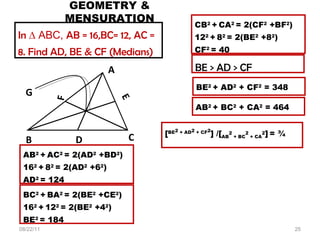 GEOMETRY & MENSURATION 08/22/11 AB 2  +   AC 2  = 2(AD 2  +BD 2 ) 16 2  +   8 2  = 2(AD 2  +6 2 ) AD 2  = 124 In  ∆ ABC,  AB = 16,BC= 12, AC = 8. Find AD, BE & CF (Medians) BC 2  +   BA 2  = 2(BE 2  +CE 2 ) 16 2  +   12 2  = 2(BE 2  +4 2 ) BE 2  = 184 CB 2  +   CA 2  = 2(CF 2  +BF 2 ) 12 2  +   8 2  = 2(BE 2  +8 2 ) CF 2  = 40 BE > AD > CF BE 2  + AD 2  + CF 2  = 348   AB 2  + BC 2  + CA 2  = 464 [ BE 2  + AD 2  + CF 2 ] /[ AB 2  + BC 2  + CA 2 ]   = ¾  D G A B E F C 