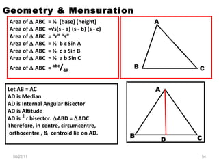 Area of    ABC  = ½  (base) (height) Area of    ABC  =√s(s - a) (s - b) (s - c) Area of    ABC  = “r” “s” Area of    ABC  = ½  b c Sin A Area of    ABC  = ½  c a Sin B  Area of    ABC  = ½  a b Sin C Area of    ABC  =  abc / 4R Geometry & Mensuration Let AB = AC AD is Median  AD is Internal Angular Bisector AD is Altitude AD is ┴r bisector.   ABD =   ADC Therefore, in centre, circumcentre, orthocentre , &  centroid lie on AD. A B C 08/22/11 A B D C 
