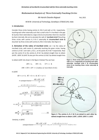 Derivations of inscribed & circumscribed radii for three externally touching circles
Mr H.C. Rajpoot (B. Tech, Mechanical Engineering from M.M.M. University of Technology, Gorakhpur-273010 (UP) India)
Mr Harish Chandra Rajpoot Feb, 2015
M.M.M. University of Technology, Gorakhpur-273010 (UP), India
1. Introduction:
Consider three circles having centres A, B & C and radii respectively,
touching each other externally such that a small circle P is inscribed in the gap
& touches them externally & a large circle Q circumscribes them & is touched
by them internally. We are to calculate the radii of inscribed circle P (touching
three circles with centres A, B & C externally) & circumscribed circle Q
(touched by three circles with centres A, B & C internally) (See figure 1)
2. Derivation of the radius of inscribed circle: Let be the radius of
inscribed circle, with centre O, externally touching the given circles, having
centres A, B & C and radii , at the points M, N & P respectively. Now
join the centre O to the centres A, B & C by dotted straight lines to obtain
& also join the centres A, B & C by dotted straight lines
to obtain (As shown in the figure 2 below) Thus we have
In
⇒
√
⇒ √
√
Similarly, in
⇒
Figure 1: Three circles with centres A, B & C and
radii 𝒂 𝒃 𝒄 respectively are touching each other
externally. Inscribed circle P & circumscribed
circle Q are touching these circles externally &
internally
Figure 2: The centres A, B, C & O are joined to each other by
dotted straight lines to obtain 𝑨𝑩𝑪 𝑨𝑶𝑩 𝑩𝑶𝑪 𝑨𝑶𝑪
 