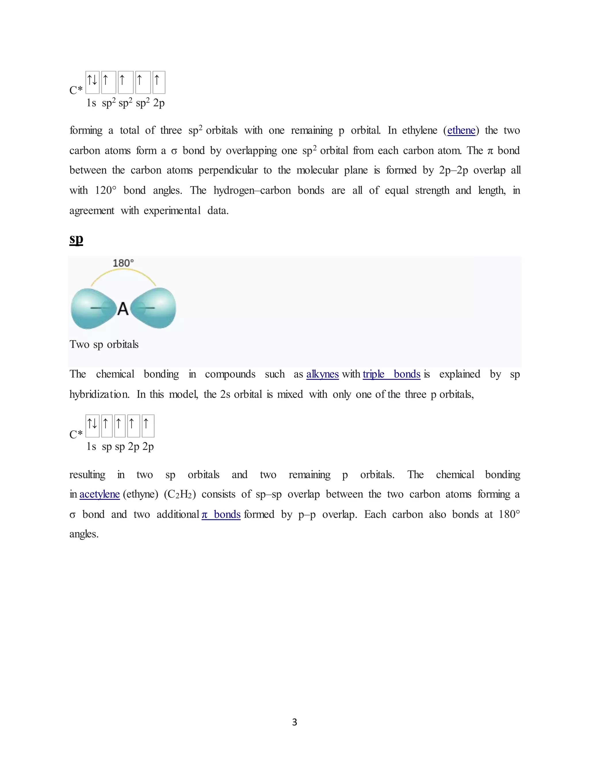 3
C*
↑↓ ↑ ↑ ↑ ↑
1s sp2 sp2 sp2 2p
forming a total of three sp2 orbitals with one remaining p orbital. In ethylene (ethene) the two
carbon atoms form a σ bond by overlapping one sp2 orbital from each carbon atom. The π bond
between the carbon atoms perpendicular to the molecular plane is formed by 2p–2p overlap all
with 120° bond angles. The hydrogen–carbon bonds are all of equal strength and length, in
agreement with experimental data.
sp
Two sp orbitals
The chemical bonding in compounds such as alkynes with triple bonds is explained by sp
hybridization. In this model, the 2s orbital is mixed with only one of the three p orbitals,
C*
↑↓ ↑ ↑ ↑ ↑
1s sp sp 2p 2p
resulting in two sp orbitals and two remaining p orbitals. The chemical bonding
in acetylene (ethyne) (C2H2) consists of sp–sp overlap between the two carbon atoms forming a
σ bond and two additional π bonds formed by p–p overlap. Each carbon also bonds at 180°
angles.
 