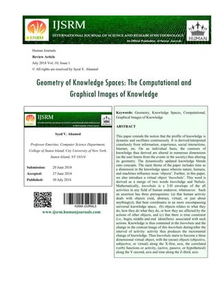 Human Journals
Review Article
July 2018 Vol.:10, Issue:1
© All rights are reserved by Syed V. Ahamed
Geometry of Knowledge Spaces: The Computational and
Graphical Images of Knowledge
www.ijsrm.humanjournals.com
Keywords: Geometry, Knowledge Spaces, Computational,
Graphical Images of Knowledge
ABSTRACT
This paper extends the notion that the profile of knowledge is
dynamic and oscillates continuously. It is derived/interpreted
ceaselessly from information, experience, social interactions,
Internet, etc. On an individual basis, the contours of
knowledge thus derived are altered in numerous dimensions
(as the user learns from the events in the society) thus altering
its geometry. The dynamically updated knowledge blends
onto concepts. The main theme of the paper includes time as
a dimension in the knowledge space wherein nature, humans,
and machines influence noun „objects‟. Further, in this paper,
we also introduce a virtual object „knowbula‟. This word is
derived as a merge of two words knowledge and Nebula.
Mathematically, knowbula is a 3-D envelope of the all
activities in any field of human endeavor, whatsoever. Such
an assertion has three prerequisites: (a) that human activity
deals with objects (real, abstract, virtual, or just about
anything(s)), that bear coordinates in an more encompassing
universal knowledge space, (b) objects relates to what they
do, how they do what they do, or how they are affected by the
actions of other objects, and (c) that there is time constraint
(i.e., begin, middle and end identifiers) associated with such
actions. Knowledge is thus contained in the knowbula and the
change in the contour/image of this knowbula during/after the
interval of activity: activity thus produces the incremental
change of knowledge. Thus knowbula starts to become a three
dimensional virtual object, with the (noun) objects (objective,
subjective, or virtual) along the X-first, axis, the correlated
(verb) functions or activity, (active, passive, or hypothetical)
along the Y-second, axis and time along the Z-third, axis.
Syed V. Ahamed
Professor Emeritus, Computer Science Department,
College of Staten Island, City University of New York,
Staten Island, NY 10314
Submission: 20 June 2018
Accepted: 27 June 2018
Published: 30 July 2018
 