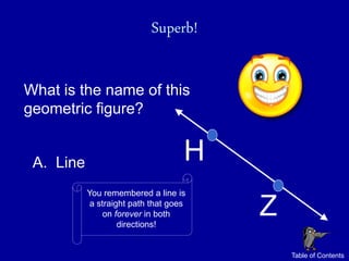 Superb!

What is the name of this
geometric figure?


 A. Line                            H
           You remembered a line is
            a straight path that goes
                on forever in both
                    directions!
                                        Z
                                            Table of Contents
 