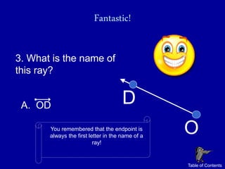 Fantastic!

3. What is the name of
this ray?


 A. OD                                D
       You remembered that the endpoint is
       always the first letter in the name of a
                                                  O
                          ray!


                                                  Table of Contents
 