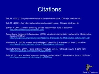Citations
Bell, M. (2002). Everyday mathematics student reference book. Chicago: McGraw-Hill.

Bell, M. (2002). Everyday mathematics teacher lesson guide. Chicago: McGraw-Hill.

Eather, J. (2001). A maths dictionary for kids. Retrieved on June 3, 2010 from
    http://www.amathsdictionaryforkids.com/

Pennsylvania department of education. (2009). Academic standards for mathematics. Retrieved on
   June 3, 2010 from
   http://www.pdesas.org/main/fileview/Academic_Standards_for_Mathematics_(Elementary).pdf

Weatherall, P. (2009). Angles music video [YouTube Video]. Retrieved on June 3, 2010 from
   http://www.youtube.com/watch?v=yptZt9hwrzU&feature=related

YourTutorOnline. (2009). Points and lines [YouTube Video]. Retrieved on June 3, 2010 from
   http://www.youtube.com/watch?v=AJEjpy7AmBU

Zahn, C. (n.d.) You are here' sign/ man getting squashed by an 'x‘. Retrieved on June 3, 2010 from
   http://www.cartoonstock.com/lowres/cza0219l.jpg




                                                                                         Table of Contents
 