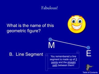 Fabulous!

What is the name of this
geometric figure?


                     M
 B. Line Segment      You remembered a line
                     segment is made up of 2
                                                   E
                      points and the straight
                       path between them!

                                                Table of Contents
 