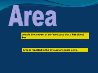 Area Area is the amount of surface space that a flat object has. Area is reported in the amount of square units. 