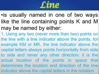 Line
•is usually named in one of two ways
like the line containing points K and M
may be named by either:
1. Using any two (never more than two) points on
the line with a line indicator above the points, for
example KM or MK, the line indicator above the
capital letters always points horizontally from side
to side and never any other direction: it is the
actual location of the points in space that
determines the location and direction of the line
indicator above the capital letters in the notation
 