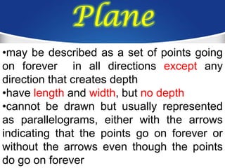 Plane
•may be described as a set of points going
on forever in all directions except any
direction that creates depth
•have length and width, but no depth
•cannot be drawn but usually represented
as parallelograms, either with the arrows
indicating that the points go on forever or
without the arrows even though the points
do go on forever
 