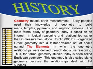 Geometry means earth measurement. Early peoples
used their knowledge of geometry to build
roads, temples, pyramids, and irrigation systems. The
more formal study of geometry today is based on an
interest in logical reasoning and relationships rather
than in measurement alone. Euclid (300 b.c.) organized
Greek geometry into a thirteen-volume set of books
named The Elements, in which the geometric
relationships were derived through deductive reasoning.
Thus, the formal geometry studied today is often called
Euclidean geometry. This geometry is also called plane
geometry because the relationships deal with flat
surfaces.
 