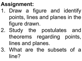 Assignment:
1. Draw a figure and identify
   points, lines and planes in the
   figure drawn.
2. Study the postulates and
   theorems regarding points,
   lines and planes.
3. What are the subsets of a
   line?
 