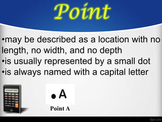 Point
•may be described as a location with no
length, no width, and no depth
•is usually represented by a small dot
•is always named with a capital letter


           Point A
 