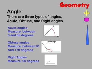 Angle:
There are three types of angles,
Acute, Obtuse, and Right angles.
Acute angles
Measure: between
0 and 89 degrees

Obtuse angles
Measure: between 91
And 179 degrees

Right Angles
Measure: 90 degrees
 
