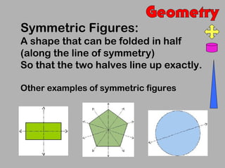 Symmetric Figures:
A shape that can be folded in half
(along the line of symmetry)
So that the two halves line up exactly.

Other examples of symmetric figures
 