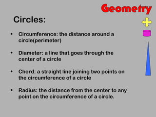 Circles:
•    Circumference: the distance around a
     circle(perimeter)

•    Diameter: a line that goes through the
     center of a circle

•    Chord: a straight line joining two points on
     the circumference of a circle

•    Radius: the distance from the center to any
     point on the circumference of a circle.
 