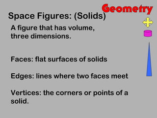 Space Figures: (Solids)
A figure that has volume,
three dimensions.


Faces: flat surfaces of solids

Edges: lines where two faces meet

Vertices: the corners or points of a
solid.
 