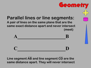 Parallel lines or line segments:
A pair of lines on the same plane that are the
same exact distance apart and never intersect
                                        (meet)

    A___________________B

    C___________________D
Line segment AB and line segment CD are the
same distance apart. They will never intersect
 