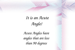 It is an Acute Angle!  Acute Angles have angles that are less than 90 degrees 