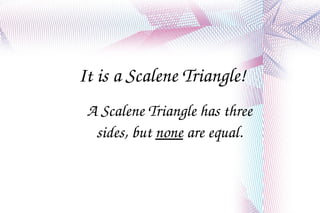It is a Scalene Triangle! A Scalene Triangle has three sides, but  none  are equal. 