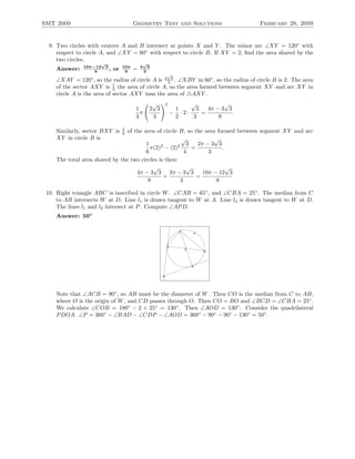 SMT 2009 Geometry Test and Solutions February 28, 2009
9. Two circles with centers A and B intersect at points X and Y . The minor arc ∠XY = 120◦
with
respect to circle A, and ∠XY = 60◦
with respect to circle B. If XY = 2, ﬁnd the area shared by the
two circles.
Answer: 10π−12
√
3
9
, or 10π
9
− 4
√
3
3
∠XAY = 120◦
, so the radius of circle A is 2
√
3
3 . ∠XBY in 60◦
, so the radius of circle B is 2. The area
of the sector AXY is 1
3 the area of circle A, so the area formed between segment XY and arc XY in
circle A is the area of sector AXY inus the area of AXY .
1
3
π
2
√
3
3
2
−
1
2
· 2 ·
√
3
3
=
4π − 3
√
3
9
.
Similarly, sector BXY is 1
6 of the area of circle B, so the area formed between segment XY and arc
XY in circle B is
1
6
π(2)2
− (2)2
√
3
4
=
2π − 3
√
3
3
.
The total area shared by the two circles is then:
4π − 3
√
3
9
+
2π − 3
√
3
3
=
10π − 12
√
3
9
10. Right triangle ABC is inscribed in circle W. ∠CAB = 65◦
, and ∠CBA = 25◦
. The median from C
to AB intersects W at D. Line l1 is drawn tangent to W at A. Line l2 is drawn tangent to W at D.
The lines l1 and l2 intersect at P. Compute ∠APD.
Answer: 50◦
Note that ∠ACB = 90◦
, so AB must be the diameter of W. Then CO is the median from C to AB,
where O is the origin of W, and CD passes through O. Then CO = BO and ∠BCD = ∠CBA = 25◦
.
We calculate ∠COB = 180◦
− 2 × 25◦
= 130◦
. Then ∠AOD = 130◦
. Consider the quadrilateral
PDOA. ∠P = 360◦
− ∠BAD − ∠CDP − ∠AOD = 360◦
− 90◦
− 90◦
− 130◦
= 50◦
.
 