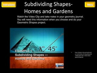 Subdividing Shapes-
      Homes and Gardens
Watch the Video Clip and take notes in your geometry journal.
You will need this information when you choose and do your
Geometric Shapes project.




                                                 •   http://player.discoveryeducati
                                                     on.com/index.cfm?guidAssetId
                                                     =9E06230F-E9F1-4565-8C6C-
                                                     4A422F396C99
 
