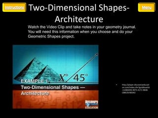 Two-Dimensional Shapes-
     Architecture
Watch the Video Clip and take notes in your geometry journal.
You will need this information when you choose and do your
Geometric Shapes project.




                                                 •   http://player.discoveryeducati
                                                     on.com/index.cfm?guidAssetId
                                                     =1C804493-9EF5-4171-9848-
                                                     C8B535FBE042
 