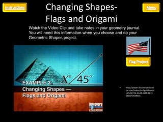 Changing Shapes-
         Flags and Origami
Watch the Video Clip and take notes in your geometry journal.
You will need this information when you choose and do your
Geometric Shapes project.




                                                 •   http://player.discoveryeducati
                                                     on.com/index.cfm?guidAssetId
                                                     =4546EEEA-AA4B-488B-8872-
                                                     DBDEF2FDB42A
 