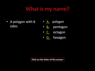 What is my name?

• A polygon with 6        •   A. polygon
  sides                   •   B. pentagon
                          •   C. octagon
                          •   D. hexagon




               Click on the letter of the answer
 