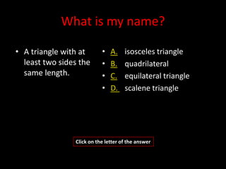 What is my name?

• A triangle with at       •   A.    isosceles triangle
  least two sides the      •   B.    quadrilateral
  same length.             •   C.    equilateral triangle
                           •   D.    scalene triangle




                Click on the letter of the answer
 