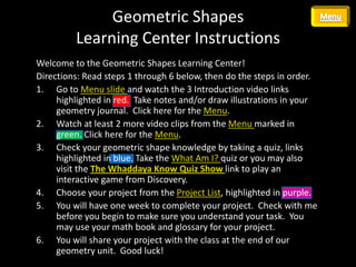 Geometric Shapes
         Learning Center Instructions
Welcome to the Geometric Shapes Learning Center!
Directions: Read steps 1 through 6 below, then do the steps in order.
1. Go to Menu slide and watch the 3 Introduction video links
     highlighted in red. Take notes and/or draw illustrations in your
     geometry journal. Click here for the Menu.
2. Watch at least 2 more video clips from the Menu marked in
     green. Click here for the Menu.
3. Check your geometric shape knowledge by taking a quiz, links
     highlighted in blue. Take the What Am I? quiz or you may also
     visit the The Whaddaya Know Quiz Show link to play an
     interactive game from Discovery.
4. Choose your project from the Project List, highlighted in purple.
5. You will have one week to complete your project. Check with me
     before you begin to make sure you understand your task. You
     may use your math book and glossary for your project.
6. You will share your project with the class at the end of our
     geometry unit. Good luck!
 
