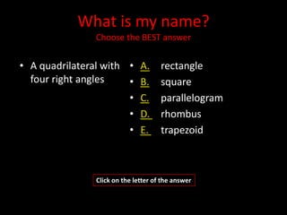 What is my name?
               Choose the BEST answer


• A quadrilateral with • A.          rectangle
  four right angles    • B.          square
                       • C.          parallelogram
                       • D.          rhombus
                       • E.          trapezoid



               Click on the letter of the answer
 