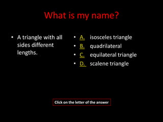 What is my name?

• A triangle with all       •   A.    isosceles triangle
  sides different           •   B.    quadrilateral
  lengths.                  •   C.    equilateral triangle
                            •   D.    scalene triangle




                 Click on the letter of the answer
 