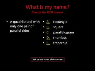 What is my name?
               Choose the BEST answer


• A quadrilateral with • A.          rectangle
  only one pair of     • B.          square
  parallel sides       • C.          parallelogram
                       • D.          rhombus
                       • E.          trapezoid



               Click on the letter of the answer
 