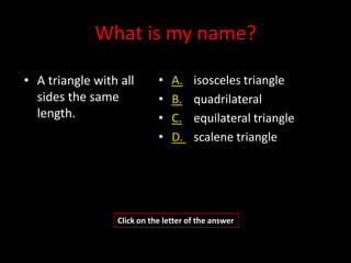 What is my name?

• A triangle with all       •   A.    isosceles triangle
  sides the same            •   B.    quadrilateral
  length.                   •   C.    equilateral triangle
                            •   D.    scalene triangle




                 Click on the letter of the answer
 