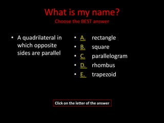 What is my name?
                 Choose the BEST answer


• A quadrilateral in        •   A.     rectangle
  which opposite            •   B.     square
  sides are parallel        •   C.     parallelogram
                            •   D.     rhombus
                            •   E.     trapezoid



                 Click on the letter of the answer
 