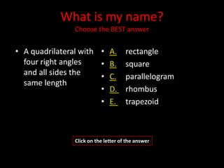 What is my name?
               Choose the BEST answer


• A quadrilateral with • A.          rectangle
  four right angles    • B.          square
  and all sides the    • C.          parallelogram
  same length
                       • D.          rhombus
                       • E.          trapezoid



               Click on the letter of the answer
 
