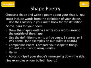 Shape Poetry
Choose a shape and write a poem about your shape. You
 must include words from the definition of your shape.
   Use the Glossary in your math book for the definition.
 Some ideas for your poem:
• Draw the shape’s outline a write your words around
   the outside of the shape.
• Use the definition to write a free verse, 5 senses, or 5
   W’s poem. (See examples on our bulletin board.)
• Comparison Poem- Compare your shape to things
   around in our world using similes.
• Haiku
• Acrostic - Spell your shape’s name going down the side.
(See examples on our bulletin board.)
 
