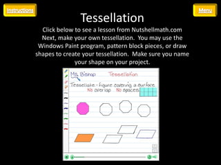 Tessellation
  Click below to see a lesson from Nutshellmath.com
  Next, make your own tessellation. You may use the
 Windows Paint program, pattern block pieces, or draw
shapes to create your tessellation. Make sure you name
              your shape on your project.




                •   Insert hyperlink here
                •   http://viewer.nutshellmath.com/?solution=67-
                    40-75-42-77-34
 